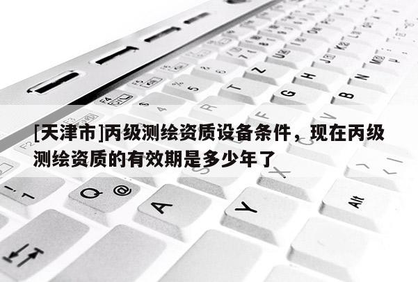 [天津市]丙级测绘资质设备条件，现在丙级测绘资质的有效期是多少年了