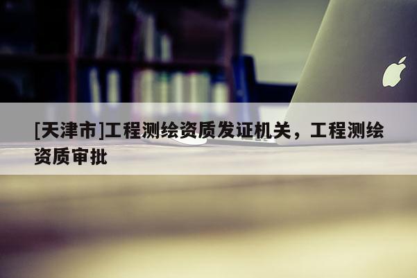 [天津市]工程测绘资质发证机关，工程测绘资质审批