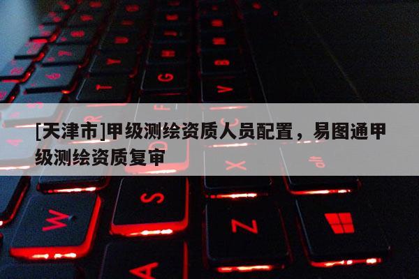 [天津市]甲级测绘资质人员配置，易图通甲级测绘资质复审