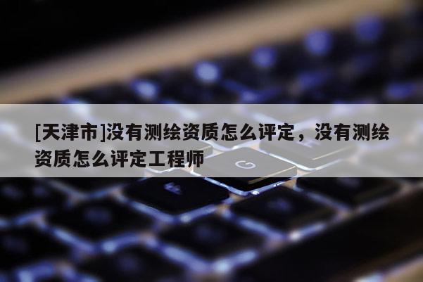 [天津市]没有测绘资质怎么评定，没有测绘资质怎么评定工程师