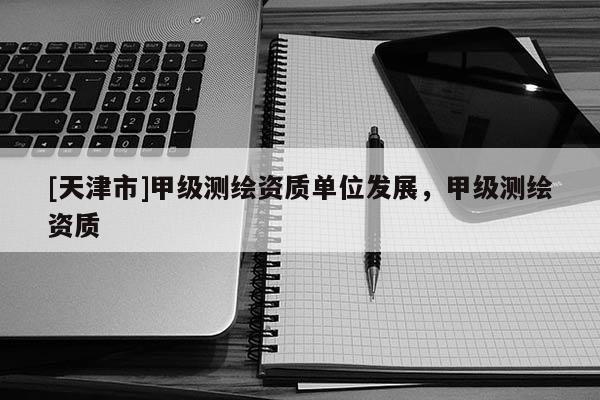 [天津市]甲级测绘资质单位发展，甲级测绘资质