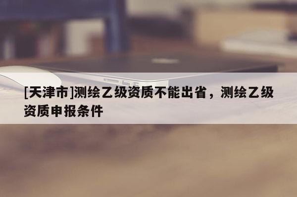 [天津市]测绘乙级资质不能出省，测绘乙级资质申报条件