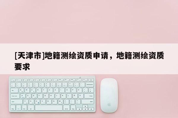 [天津市]地籍测绘资质申请，地籍测绘资质要求