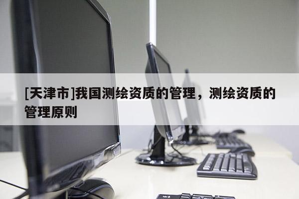 [天津市]我国测绘资质的管理，测绘资质的管理原则