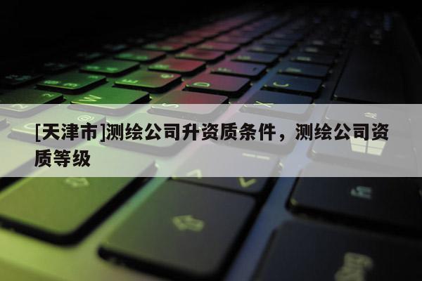 [天津市]测绘公司升资质条件，测绘公司资质等级