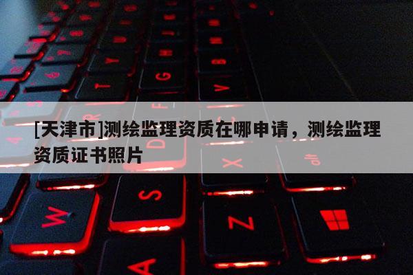 [天津市]测绘监理资质在哪申请，测绘监理资质证书照片