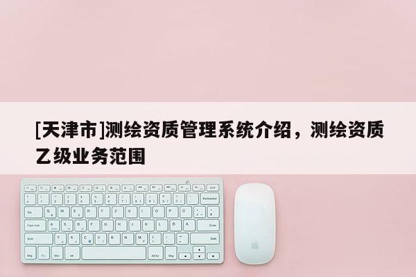 [天津市]测绘资质管理系统介绍，测绘资质乙级业务范围