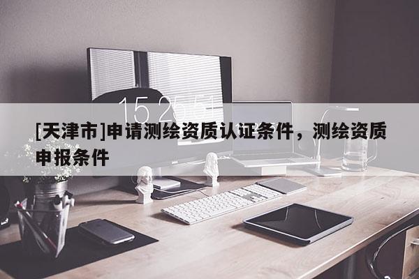 [天津市]申请测绘资质认证条件，测绘资质申报条件