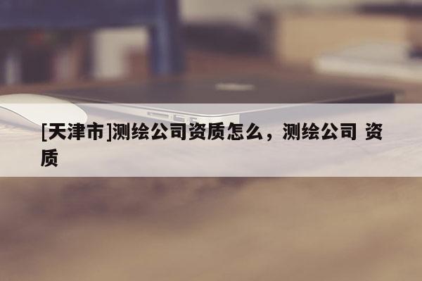 [天津市]测绘公司资质怎么，测绘公司 资质