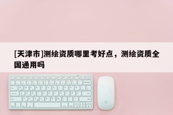 [天津市]测绘资质哪里考好点，测绘资质全国通用吗