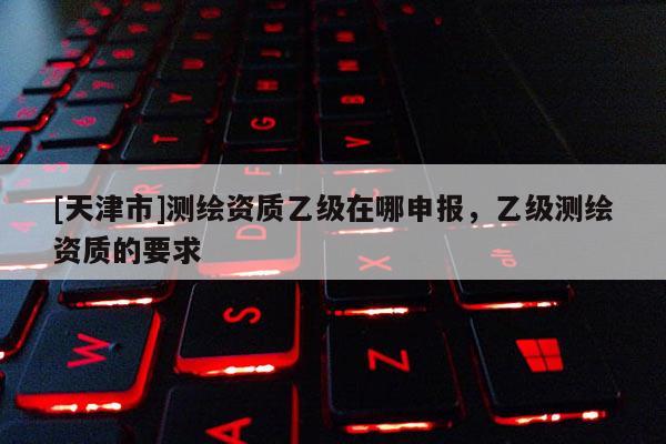 [天津市]测绘资质乙级在哪申报，乙级测绘资质的要求