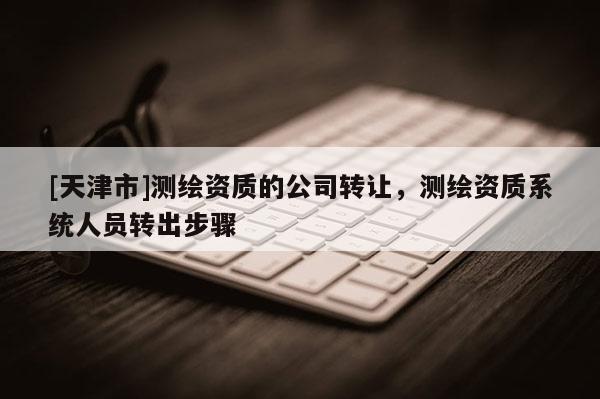 [天津市]测绘资质的公司转让，测绘资质系统人员转出步骤