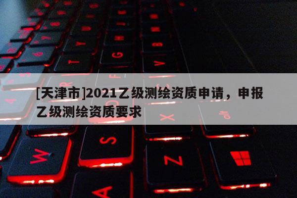[天津市]2021乙级测绘资质申请，申报乙级测绘资质要求
