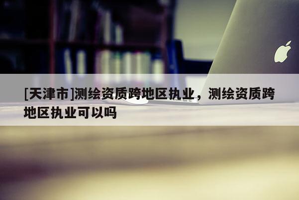 [天津市]测绘资质跨地区执业，测绘资质跨地区执业可以吗