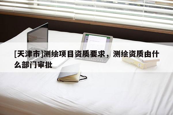 [天津市]测绘项目资质要求，测绘资质由什么部门审批