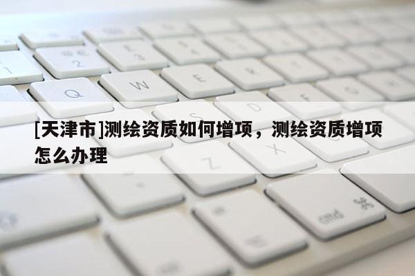 [天津市]测绘资质如何增项，测绘资质增项怎么办理