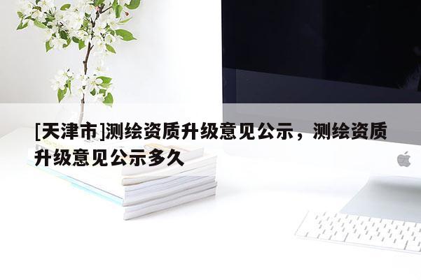 [天津市]测绘资质升级意见公示，测绘资质升级意见公示多久