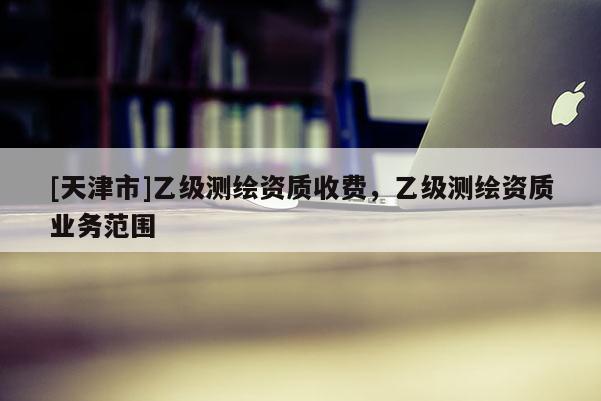[天津市]乙级测绘资质收费，乙级测绘资质业务范围