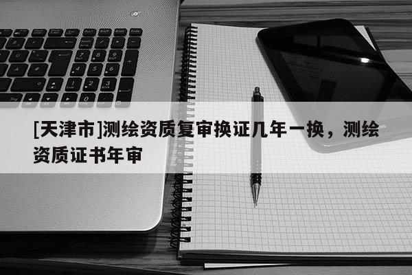 [天津市]测绘资质复审换证几年一换，测绘资质证书年审