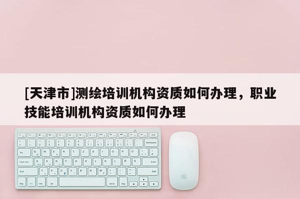 [天津市]测绘培训机构资质如何办理，职业技能培训机构资质如何办理