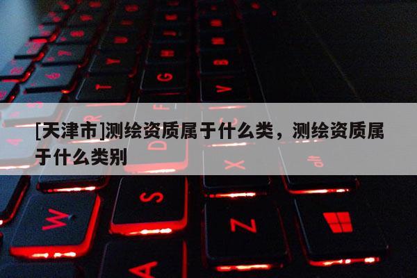 [天津市]测绘资质属于什么类，测绘资质属于什么类别