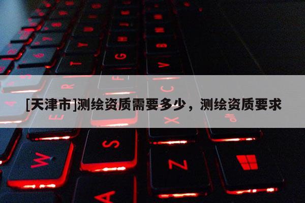 [天津市]测绘资质需要多少，测绘资质要求