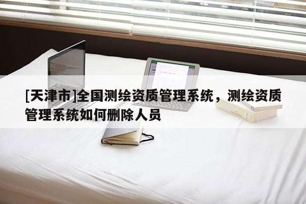[天津市]全国测绘资质管理系统，测绘资质管理系统如何删除人员