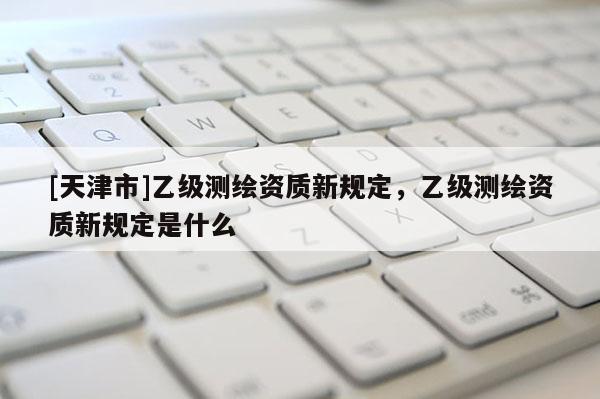 [天津市]乙级测绘资质新规定，乙级测绘资质新规定是什么