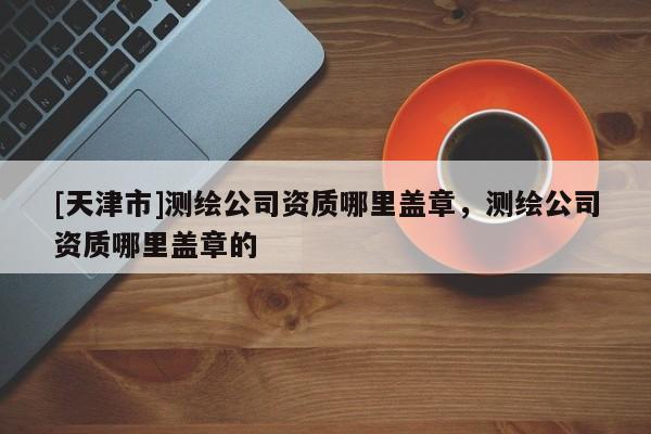 [天津市]测绘公司资质哪里盖章，测绘公司资质哪里盖章的