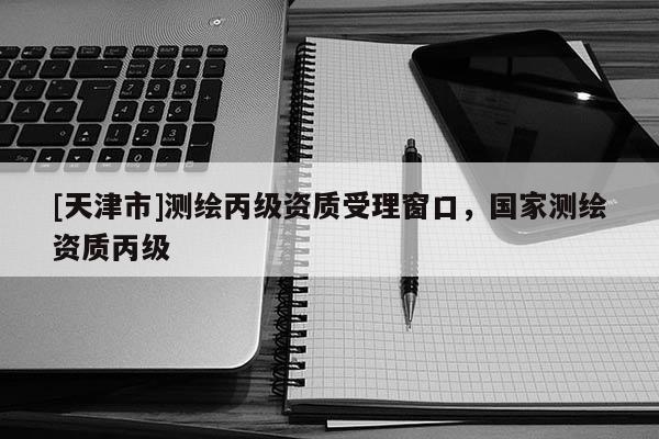 [天津市]测绘丙级资质受理窗口，国家测绘资质丙级
