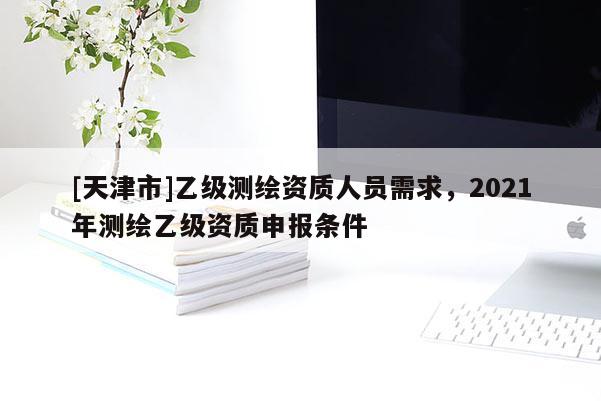 [天津市]乙级测绘资质人员需求，2021年测绘乙级资质申报条件