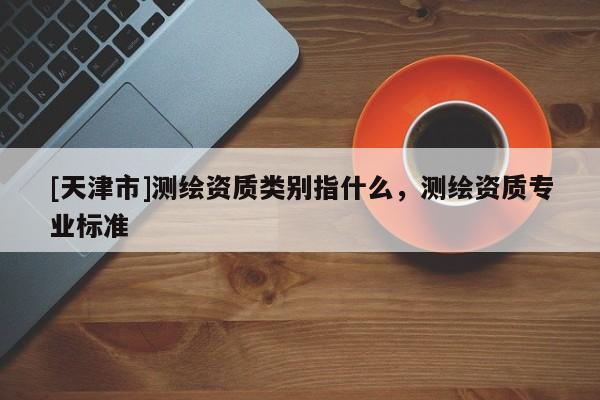 [天津市]测绘资质类别指什么，测绘资质专业标准