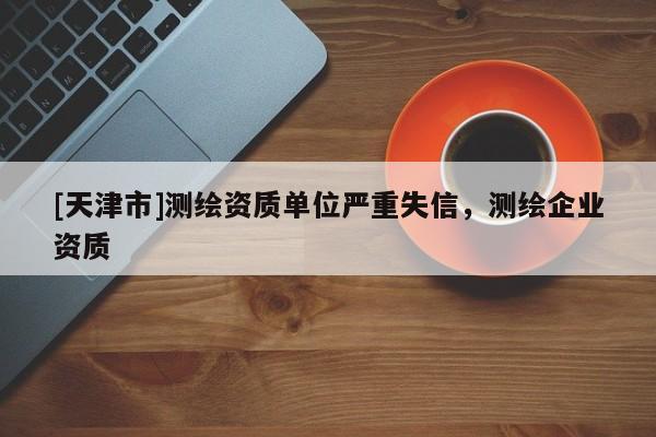 [天津市]测绘资质单位严重失信，测绘企业资质
