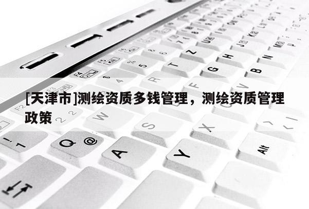[天津市]测绘资质多钱管理，测绘资质管理政策