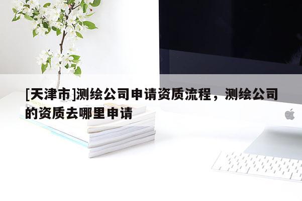 [天津市]测绘公司申请资质流程，测绘公司的资质去哪里申请