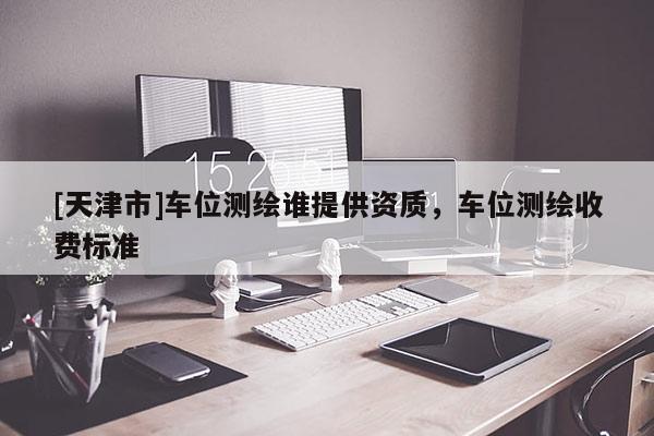 [天津市]车位测绘谁提供资质，车位测绘收费标准