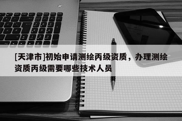 [天津市]初始申请测绘丙级资质，办理测绘资质丙级需要哪些技术人员