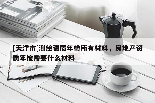 [天津市]测绘资质年检所有材料，房地产资质年检需要什么材料