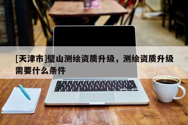 [天津市]璧山测绘资质升级，测绘资质升级需要什么条件