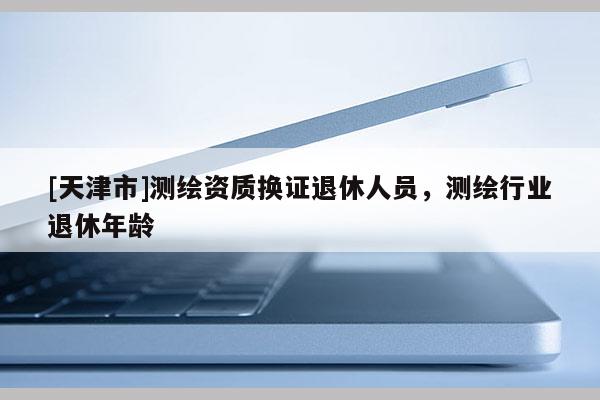 [天津市]测绘资质换证退休人员，测绘行业退休年龄