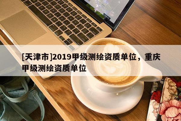 [天津市]2019甲级测绘资质单位，重庆甲级测绘资质单位
