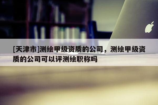 [天津市]测绘甲级资质的公司，测绘甲级资质的公司可以评测绘职称吗