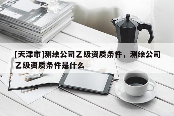 [天津市]测绘公司乙级资质条件，测绘公司乙级资质条件是什么