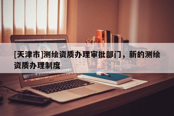 [天津市]测绘资质办理审批部门，新的测绘资质办理制度