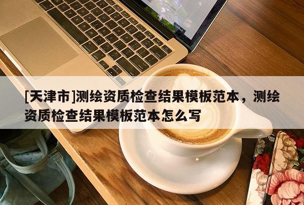 [天津市]测绘资质检查结果模板范本，测绘资质检查结果模板范本怎么写