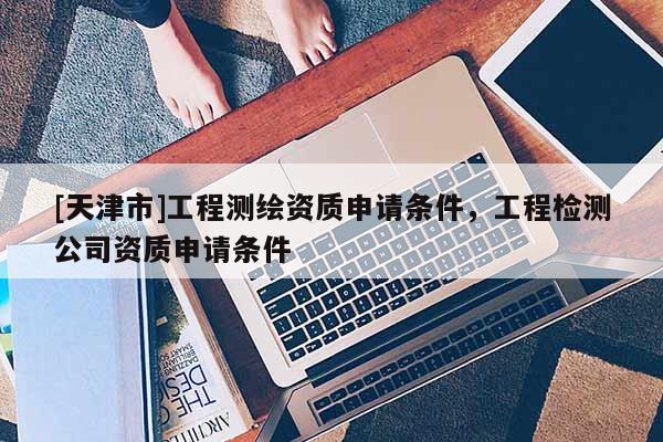 [天津市]工程测绘资质申请条件，工程检测公司资质申请条件