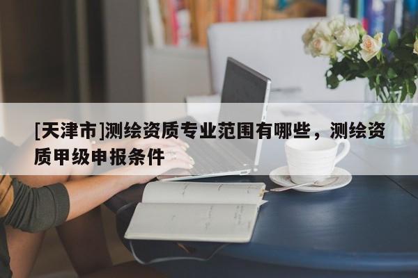 [天津市]测绘资质专业范围有哪些，测绘资质甲级申报条件