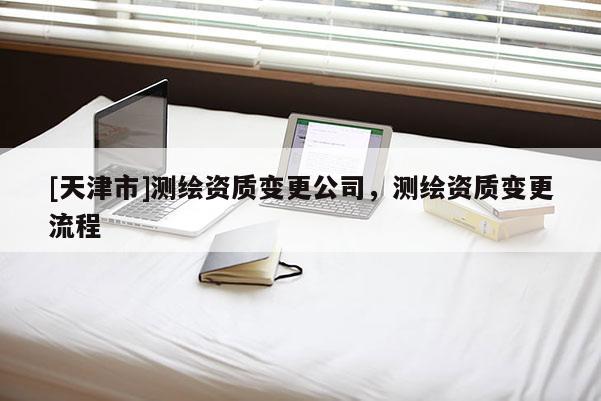 [天津市]测绘资质变更公司，测绘资质变更流程