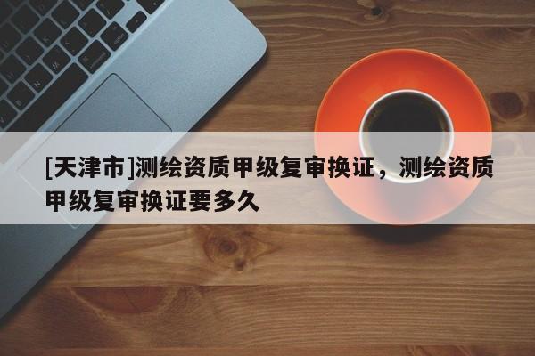 [天津市]测绘资质甲级复审换证，测绘资质甲级复审换证要多久