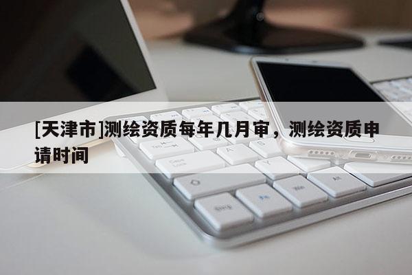 [天津市]测绘资质每年几月审，测绘资质申请时间